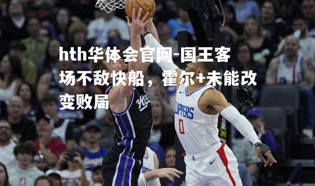 国王客场不敌快船，霍尔+未能改变败局