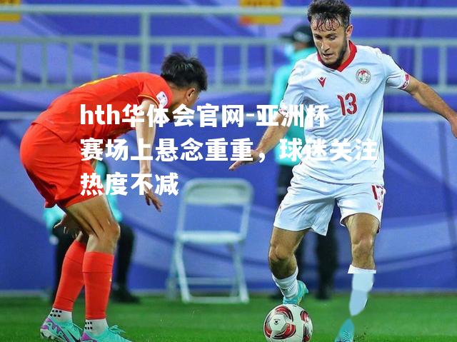 亚洲杯赛场上悬念重重，球迷关注热度不减
