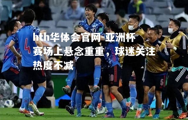 亚洲杯赛场上悬念重重，球迷关注热度不减